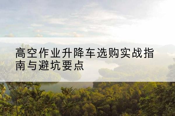 冷水滩升降车怎么选-高空作业升降车选购实战指南与避坑要点
