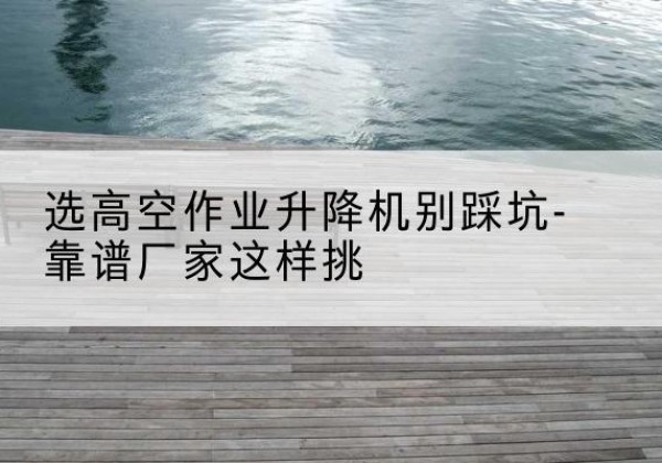 冷水滩剪叉式升降机厂家-选高空作业升降机别踩坑-靠谱厂家这样挑