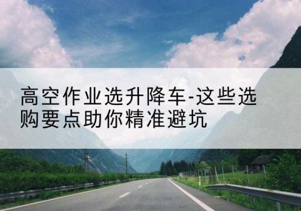 冷水滩升降车厂家-高空作业选升降车-这些选购要点助你*避坑
